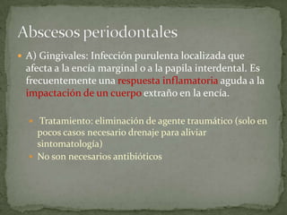 A) Gingivales: Infección purulenta localizada que
afecta a la encía marginal o a la papila interdental. Es
frecuentemente una respuesta inflamatoria aguda a la
impactación de un cuerpo extraño en la encía.
 Tratamiento: eliminación de agente traumático (solo en
pocos casos necesario drenaje para aliviar
sintomatología)
 No son necesarios antibióticos
 