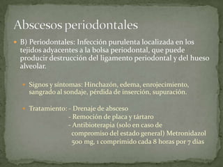  B) Periodontales: Infección purulenta localizada en los
tejidos adyacentes a la bolsa periodontal, que puede
producir destrucción del ligamento periodontal y del hueso
alveolar.
 Signos y síntomas: Hinchazón, edema, enrojecimiento,
sangrado al sondaje, pérdida de inserción, supuración.
 Tratamiento: - Drenaje de absceso
- Remoción de placa y tártaro
- Antibioterapia (solo en caso de
compromiso del estado general) Metronidazol
500 mg, 1 comprimido cada 8 horas por 7 días
 
