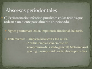  C) Pericoronario: infección purulenta en los tejidos que
rodean a un diente parcialmente erupcionado.
 Signos y síntomas: Dolor, impotencia funcional, halitosis.
 Tratamiento: - Limpieza local con CHX 0,12%
- Antibioterapia (solo en caso de
compromiso del estado general) Metronidazol
500 mg, 1 comprimido cada 8 horas por 7 días
 