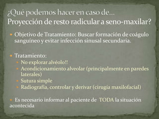  Objetivo de Tratamiento: Buscar formación de coágulo
sanguíneo y evitar infección sinusal secundaria.
 Tratamiento:
 No explorar alvéolo!!
 Acondicionamiento alveolar (principalmente en paredes
laterales)
 Sutura simple
 Radiografía, controlar y derivar (cirugía maxilofacial)
 Es necesario informar al paciente de TODA la situación
acontecida
 