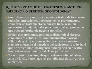  Como bien se nos recalca en nuestros 6 años de formación,
todos los antecedentes que recopilemos previamente a
comenzar un tratamiento en nuestra ficha, resultan
necesarios y fundamentales para pre-visualizar problemas
que puedan resultar de nuestra atención.
 Si bien es cierto, nunca podremos disminuir el riesgo a
cero, nuestro actuar ético, con fundamentos teóricos
sólidos de qué hacer y que no hacer en ese momento y
siempre colocando el beneficio del paciente ante todo, hará
que de presentarse una urgencia/emergencia en nuestro
box podamos enfrentarnos de la mejor manera.
 Todo lo anterior no impide que podamos salir culpables
ante un juicio, pero si que las posibilidades de salir airosos
aumenten.
¿QUÉ RESPONSABILIDAD LEGAL TENEMOS ANTE UNA
EMERGENCIA O URGENCIA ODONTOLÓGICA?
 