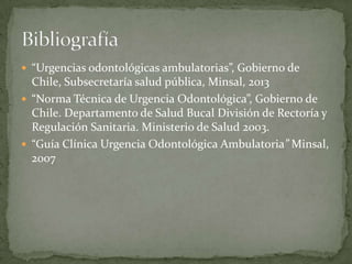  “Urgencias odontológicas ambulatorias”, Gobierno de
Chile, Subsecretaría salud pública, Minsal, 2013
 “Norma Técnica de Urgencia Odontológica”, Gobierno de
Chile. Departamento de Salud Bucal División de Rectoría y
Regulación Sanitaria. Ministerio de Salud 2003.
 “Guía Clínica Urgencia Odontológica Ambulatoria” Minsal,
2007
 