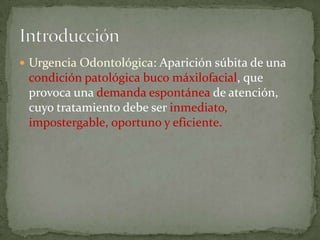  Urgencia Odontológica: Aparición súbita de una
condición patológica buco máxilofacial, que
provoca una demanda espontánea de atención,
cuyo tratamiento debe ser inmediato,
impostergable, oportuno y eficiente.
 