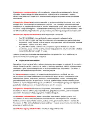 Los exámenes complementariosa solicitar deben ser radiografías periapicales de los dientes
afectados. En esta radiografía deberíamos poder evidenciar caries próxima a la cámara o
restauración penetrante. Además las pulpitis irreversibles podrían presentar línea periodontal
ensanchada.
El diagnóstico diferencialde la pulpitis reversible es la Hipersensibilidad dentinaria, en la cual la
etiología de la sintomatología es la exposición radicular. En el caso de las pulpitis irreversibles
sintomáticas se pueden diferenciar de un absceso dentoalveolar agudo, pero éste presenta dolor
localizado y respuesta negativa a los test de sensibilidad. La pulpitis irreversible asintomática debe
ser diferenciada de una periodontitis apical, pero ésta presenta respuesta positiva a la percusión.
La conducta a seguir y el tratamientode estas 3 patologías consiste en:
- PULPITIS REVERSIBLE: eliminación de la caries y protección pulpodentinaria.
- PULPITIS IRREVERSIBLE SINTOMÁTICA: diagnosticar la pieza afectada realizando test de
sensibilidad. Luego eliminar la caries, realizar biopulpectomía, obturar con doble sellado e
indicar AINES. Control a las 24-48 horas.
- PULPITIS IRREVERSIBLE ASINTOMÁTICA: diagnosticar pieza afectada con test de
sensibilidad. Luego eliminar la caries, realizar biopulpectomía, obturar con doble sellado e
indicar IANES. Control a las 24-48 horas.
También existe la posibilidad de un tratamiento radical que consistiría en la exodonciay las
correspondientes indicaciones post-exodoncia.
Gingivo-estomatitis herpética
Es una infección primaria de la boca y las encías que se caracteriza por la presencia de hinchazón y
úlceras. En racién nacidos y menores de 6 años es originada por el virus VHS-1 y comúnmente es
asintomática, y en adolescentes y adultos se da principalmente por el virus VHS-2 y se asocia a
pacientes inmunodeprimidos asociados a infección por VIH.
En la anamnesis de un paciente con esta sintomatología debemos considerar que una
característica común es el padecimiento de una infección aguda reciente como episodios de
enfermedades febriles, o neumonía, meningitis, influenza y fiebre tifoidea, también puede
presentarse en el trascurso de períodos de ansiedad, agotamiento o durante la menstruación.
También es importante considerar que es una infección altamente contagiosa y que el paciente
pudo haber estado expuesto al virus en el contacto con otra persona.
El diagnóstico diferencialse realiza con las siguientes enfermedades: Eritema multiforme,
Síndrome de Stevens-Johnson, liquen plano buloso, gingivitis descamativa, ulceraciones de la
estomatitis aftosa recurrente (EAR, gingivitis necrotizante aguda.
Los exámenes complementarios deben ir enfocados al aislamiento del virus, para lo cual
actualmente se realiza el examen de inmunofluorescencia o inmunoperoxidasas para VHS-1,
también podemos realizar frotis, biopsias, cultivos virales, pruebas inmunitarias o técnicas de
hibridación de ADN. Un resultado con una elevación de 4 veces la concentración normal indica la
presencia de lesión reciente.
La conducta a seguir y el tratamientose resume en el siguiente cuadro:
 