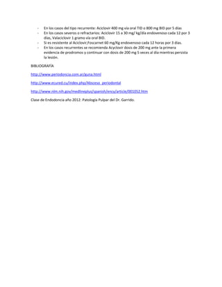 - En los casos del tipo recurrente: Aciclovir 400 mg vía oral TID o 800 mg BID por 5 días
- En los casos severos o refractarios: Aciclovir 15 a 30 mg/ kg/día endovenoso cada 12 por 3
días, Valaciclovir 1 gramo vía oral BID.
- Si es resistente al Aciclovir,Foscarnet 60 mg/Kg endovenoso cada 12 horas por 3 días.
- En los casos recurrentes se recomienda Acyclovir dosis de 200 mg ante la primera
evidencia de prodromos y continuar con dosis de 200 mg 5 veces al día mientras persista
la lesión.
BIBLIOGRAFÍA
http://www.periodoncia.com.ar/guna.html
http://www.ecured.cu/index.php/Absceso_periodontal
http://www.nlm.nih.gov/medlineplus/spanish/ency/article/001052.htm
Clase de Endodoncia año 2012: Patología Pulpar del Dr. Garrido.
 