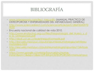 BIBLIOGRAFÍA
• www.osteoporosis.com/lect_mes.pdfc-(MANUAL PRÁCTICO DE
OSTEOPOROSIS Y ENFERMEDADES DEL METABOLISMO MINERAL)
• http://www.sciencedirect.com/science/article/pii/S1286935X0970
9050
• Encuesta nacional de calidad de vida 2010.
• http://www.endocrino.org.co/files/Fisiopatologia_del_Hueso_y_d
e_la_Osteoporosis.pdf
• http://sibdi.ucr.ac.cr/boletinespdf/cimed4.pdf
• http://escuela.med.puc.cl/publ/apuntesreumatologia/artritisreu
matoidea.html
• http://escuela.med.puc.cl/publ/reumatologia/apuntes/13Artrosis
.html
• https://www.google.cl/webhp?sourceid=chrome-
instant&ion=1&espv=2&ie=UTF-8#q=OSTEOPOROSIS+manual+puc
 
