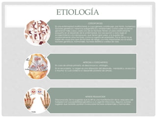 ETIOLOGÍA
OSTEOPOROSIS
Es una enfermedad multifactorial, a cuya génesis contribuyen, por tanto, numerosos
factores genéticos ( herencia poligenética) y ambientales. Como suele ocurrir en
general en tales casos, cada uno de los factores tienen un peso relativamente
pequeño en el desarrollo de la enfermedad. Son excepción a esta regla el
envejecimiento y la menopausia, que tienen gran peso, y lo pueden ser
ocasionalmente otros factores, como la ingesta de esteroides. Por lo tanto no se
habla de causa sino que de factores de riesgo. Los más importantes son la edad,
factores genéticos, hormonales, factores dietético y estilos de vida.
ARTROSIS U OSTEOARTRITIS
En caso de artrosis primaria se desconoce su etiología.
En la secundaria , su origen es una alteración del desarrollo, metabólico, endocrino
o trauma lo cual conlleva a l desarrollo posterior de artrosis.
ARTRITIS REUMATOIDE
Desconocida. Se ha sugerido que la AR es una manifestación de la respuesta del
huésped con susceptibilidad genética a un agente infeccioso. Algunos autores
sugieren que también podrían involucrarse factores ambientales y hormonales.
 