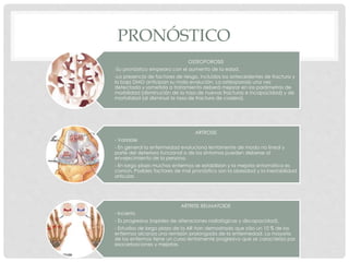 PRONÓSTICO
OSTEOPOROSIS
-Su pronóstico empeora con el aumento de la edad.
-La presencia de factores de riesgo, incluidos los antecedentes de fractura y
la baja DMO anticipan su mala evolución. La osteoporosis una vez
detectada y sometida a tratamiento deberá mejorar en los parámetros de
morbilidad (disminución de la tasa de nuevas fracturas e incapacidad) y de
mortalidad (al disminuir la tasa de fractura de cadera).
ARTROSIS
- Variable
- En general la enfermedad evoluciona lentamente de modo no lineal y
parte del deterioro funcional o de los síntomas pueden deberse al
envejecimiento de la persona.
- En largo plazo muchos enfermos se estabilizan y la mejoría sintomática es
común. Posibles factores de mal pronóstico son la obesidad y la inestabilidad
articular.
ARTRITIS REUMATOIDE
- Incierto
- Es progresiva (rapidez de alteraciones radiológicas y discapacidad).
- Estudios de largo plazo de la AR han demostrado que sólo un 10 % de los
enfermos alcanza una remisión prolongada de la enfermedad. La mayoría
de los enfermos tiene un curso lentamente progresivo que se caracteriza por
exacerbaciones y mejorías.
 