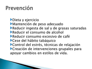 Prevención
Dieta y ejercicio
Mantención de peso adecuado
Reducir ingesta de sal y de grasas saturadas
Reducir el consumo de alcohol
Reducir consumo excesivo de café
Cese del hábito tabáquico
Control del estrés, técnicas de relajación
Creación de intervenciones grupales para
apoyar cambios en estilos de vida.
 