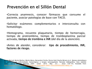 •Correcta anamnesis, conocer fármacos que consume el
paciente, asociar patologías de base con TACO.
•Solicitar exámenes complementarios e interconsulta con
hematólogo.
•Hemograma, recuento plaquetario, tiempo de hemorragia,
tiempo de protrombina, tiempo de tromboplastina parcial
activada, tiempo de trombina e INR (del día de la atención).
•Antes de atender, considerar: tipo de procedimiento, INR,
factores de riesgo.
Benito Marisol, Benito Mariluz, Morón Alexis, Bernardoni Cecilia, Pereira Saúl, Bracho Miriam et al . Manejo odontológico
de pacientes con enfermedades hemorrágicas y terapia anticoagulante: Revisión bibliográfica. Acta odontol.
venez [serial on the Internet]. 2004 [cited 2014 May 31] ; 42(2): 138-145. Available from:
http://www.scielo.org.ve/scielo.php?script=sci_arttext&pid=S0001-63652004000200014&lng=en.
 