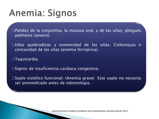Palidez de la conjuntiva, la mucosa oral, y de las uñas; pliegues
palmares (severo).
Uñas quebradizas y convexidad de las uñas. Coiloniquia o
concavidad de las uñas (anemia ferropriva).
Taquicardia.
Signos de insuficiencia cardiaca congestiva.
Soplo sistólico funcional: (Anemia grave) Este soplo no necesita
ser premedicado antes de odontología.
Dentist guide to medical conditions and complications, Kanchan Ganda, M.D.
 