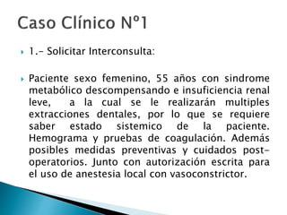  1.- Solicitar Interconsulta:
 Paciente sexo femenino, 55 años con sindrome
metabólico descompensando e insuficiencia renal
leve, a la cual se le realizarán multiples
extracciones dentales, por lo que se requiere
saber estado sistemico de la paciente.
Hemograma y pruebas de coagulación. Además
posibles medidas preventivas y cuidados post-
operatorios. Junto con autorización escrita para
el uso de anestesia local con vasoconstrictor.
 