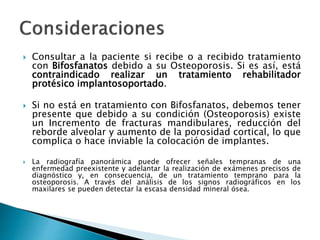  Consultar a la paciente si recibe o a recibido tratamiento
con Bifosfanatos debido a su Osteoporosis. Si es así, está
contraindicado realizar un tratamiento rehabilitador
protésico implantosoportado.
 Si no está en tratamiento con Bifosfanatos, debemos tener
presente que debido a su condición (Osteoporosis) existe
un Incremento de fracturas mandibulares, reducción del
reborde alveolar y aumento de la porosidad cortical, lo que
complica o hace inviable la colocación de implantes.
 La radiografía panorámica puede ofrecer señales tempranas de una
enfermedad preexistente y adelantar la realización de exámenes precisos de
diagnóstico y, en consecuencia, de un tratamiento temprano para la
osteoporosis. A través del análisis de los signos radiográficos en los
maxilares se pueden detectar la escasa densidad mineral ósea.
 