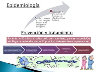 1 cada 12 hombres
y 1 cada 3 mujeres,
mayores de 50
años padecen
osteoporosis.
Responsable de
gran cantidad de
fracturas, entre
ellas de vertebras
lumbares.
Prevención y tratamiento
Realizar ejercicio físico regularmente.
Caminar y realizar ejercicios de extensión
de la columna pueden estabilizar o
incluso incrementar ligeramente la masa
ósea y mejorar el balance y la fuerza
muscular.
En caso de menopausia
precoz, se recomienda el
consumo de estrógenos
para prevenir la perdida
post-menopáusica de
hueso.
Evitar fumar y limitar el
alcohol a 2-3 copas al día.
Consumir calcio y
vitaminas durante la
madurez
Tomar el sol de forma
moderada. GeneraVit D.
Por más de 50 años se ha buscado un tratamiento para esta condición
sin llegar a un total acuerdo. El principal tratamiento es la prevención
 