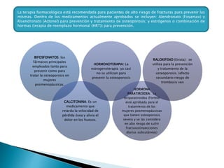 BIFOSFONATOS: los
fármacos principales
empleados tanto para
prevenir como para
tratar la osteoporosis en
mujeres
posmenopáusicas.
CALCITONINA: Es un
medicamento que
retarda la velocidad de
pérdida ósea y alivia el
dolor en los huesos.
HORMONOTERAPIA: La
estrogenoterapia ya casi
no se utilizan para
prevenir la osteoporosis
HORMONA
PARATIROIDEA: La
teriparatiroidea (Forteo)
está aprobada para el
tratamiento de las
mujeres posmenopáusicas
que tienen osteoporosis
severa y se las considera
en alto riesgo de sufrir
fracturas(inyecciones
diarias subcutáneas)
RALOXIFENO (Evista): se
utiliza para la prevención
y tratamiento de la
osteoporosis. (efecto
secundario riesgo de
trombosis ven
La terapia farmacológica está recomendada para pacientes de alto riesgo de fracturas para prevenir las
mismas. Dentro de los medicamentos actualmente aprobados se incluyen: Alendronato (Fosamax) y
Risendronato (Actonel) para prevención y tratamiento de osteoporosis; y estrógenos o combinación de
hormas (terapia de reemplazo hormonal (HRT)) para prevención.
 