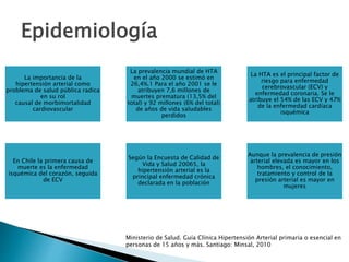 La importancia de la
hipertensión arterial como
problema de salud pública radica
en su rol
causal de morbimortalidad
cardiovascular
La prevalencia mundial de HTA
en el año 2000 se estimó en
26,4%.1 Para el año 2001 se le
atribuyen 7,6 millones de
muertes prematura (13,5% del
total) y 92 millones (6% del total)
de años de vida saludables
perdidos
La HTA es el principal factor de
riesgo para enfermedad
cerebrovascular (ECV) y
enfermedad coronaria. Se le
atribuye el 54% de las ECV y 47%
de la enfermedad cardíaca
isquémica
En Chile la primera causa de
muerte es la enfermedad
isquémica del corazón, seguida
de ECV
Según la Encuesta de Calidad de
Vida y Salud 20065, la
hipertensión arterial es la
principal enfermedad crónica
declarada en la población
Aunque la prevalencia de presión
arterial elevada es mayor en los
hombres, el conocimiento,
tratamiento y control de la
presión arterial es mayor en
mujeres
Epidemiología
Ministerio de Salud. Guía Clínica Hipertensión Arterial primaria o esencial en
personas de 15 años y más. Santiago: Minsal, 2010
 