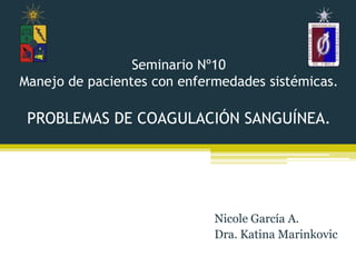 Seminario Nº10
Manejo de pacientes con enfermedades sistémicas.

 PROBLEMAS DE COAGULACIÓN SANGUÍNEA.




                             Nicole García A.
                             Dra. Katina Marinkovic
 