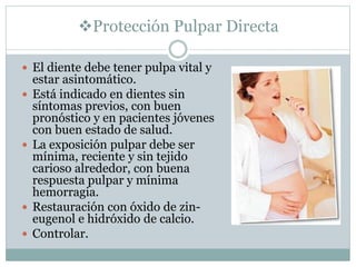 Protección Pulpar Directa
 El diente debe tener pulpa vital y
estar asintomático.
 Está indicado en dientes sin
síntomas previos, con buen
pronóstico y en pacientes jóvenes
con buen estado de salud.
 La exposición pulpar debe ser
mínima, reciente y sin tejido
carioso alrededor, con buena
respuesta pulpar y mínima
hemorragia.
 Restauración con óxido de zin-
eugenol e hidróxido de calcio.
 Controlar.
 