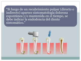 “Si luego de un recubrimiento pulpar (directo o
indirecto) aparece sintomatología dolorosa
espontánea y/o mantenida en el tiempo, se
debe indicar la endodoncia del diente
sintomático.”
 