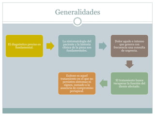 Generalidades
El diagnóstico preciso es
fundamental.
La sintomatología del
paciente y la historia
clínica de la pieza son
fundamentales.
Dolor agudo e intenso
que genera con
frecuencia una consulta
de urgencia.
El tratamiento busca
recuperar la función del
diente afectado.
Exitoso es aquel
tratamiento en el que no
persisten síntomas ni
signos, sumado a la
ausencia de compromiso
periapical.
 
