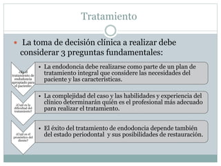 Tratamiento
 La toma de decisión clínica a realizar debe
considerar 3 preguntas fundamentales:
¿Es el
tratamiento de
endodoncia
apropiado para
el paciente?
• La endodoncia debe realizarse como parte de un plan de
tratamiento integral que considere las necesidades del
paciente y las características.
¿Cuál es la
dificultad del
tratamiento?
• La complejidad del caso y las habilidades y experiencia del
clínico determinarán quién es el profesional más adecuado
para realizar el tratamiento.
¿Cuál es el
pronóstico del
diente?
• El éxito del tratamiento de endodoncia depende también
del estado periodontal y sus posibilidades de restauración.
 