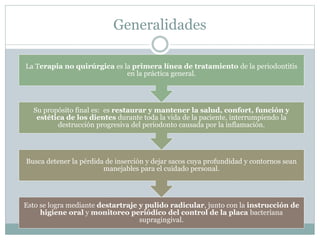 Generalidades
Esto se logra mediante destartraje y pulido radicular, junto con la instrucción de
higiene oral y monitoreo periódico del control de la placa bacteriana
supragingival.
Busca detener la pérdida de inserción y dejar sacos cuya profundidad y contornos sean
manejables para el cuidado personal.
Su propósito final es: es restaurar y mantener la salud, confort, función y
estética de los dientes durante toda la vida de la paciente, interrumpiendo la
destrucción progresiva del periodonto causada por la inflamación.
La Terapia no quirúrgica es la primera línea de tratamiento de la periodontitis
en la práctica general.
 