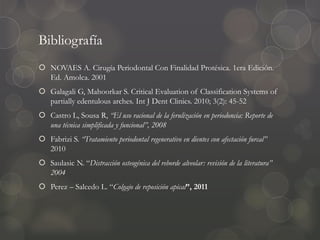 Bibliografía
 NOVAES A. Cirugía Periodontal Con Finalidad Protésica. 1era Edición.
Ed. Amolca. 2001
 Galagali G, Mahoorkar S. Critical Evaluation of Classification Systems of
partially edentulous arches. Int J Dent Clinics. 2010; 3(2): 45-52
 Castro L, Sousa R, “El uso racional de la ferulización en periodoncia: Reporte de
una técnica simplificada y funcional”, 2008
 Fabrizi S. “Tratamiento periodontal regenerativo en dientes con afectación furcal”
2010
 Saulasic N. “Distracción osteogénica del reborde alveolar: revisión de la literatura”
2004
 Perez – Salcedo L. “Colgajo de reposición apical”, 2011
 