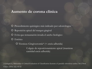 Aumento de corona clínica
 Procedimiento quirúrgico más indicado por odontólogos 1
 Reposición apical del margen gingival
 Evita que restauración invada el ancho biológico
 Estética
 Técnicas: Gingivectomía* (< encía adherida)
Colgajo de reposicionamiento apical (mantiene
cantidad encía adherida)
1 Galagali G, Mahoorkar S. Critical Evaluation of Classification Systems of partially edentulous arches. Int J Dent
Clinics. 2010; 3(2): 45-52
 