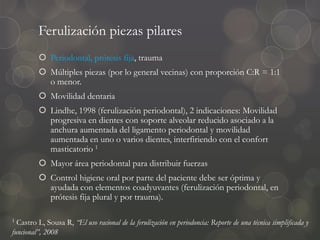 Ferulización piezas pilares
 Periodontal, prótesis fija, trauma
 Múltiples piezas (por lo general vecinas) con proporción C:R = 1:1
o menor.
 Movilidad dentaria
 Lindhe, 1998 (ferulización periodontal), 2 indicaciones: Movilidad
progresiva en dientes con soporte alveolar reducido asociado a la
anchura aumentada del ligamento periodontal y movilidad
aumentada en uno o varios dientes, interfiriendo con el confort
masticatorio 1
 Mayor área periodontal para distribuir fuerzas
 Control higiene oral por parte del paciente debe ser óptima y
ayudada con elementos coadyuvantes (ferulización periodontal, en
prótesis fija plural y por trauma).
1 Castro L, Sousa R, “El uso racional de la ferulización en periodoncia: Reporte de una técnica simplificada y
funcional”, 2008
 