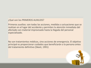 ¿Qué son los PRIMEROS AUXILIOS?
Primeros auxilios: son todas las acciones, medidas o actuaciones que se
realizan en el lugar del accidente y permiten la atención inmediata del
afectado con material improvisado hasta la llegada del personal
especializado.
No son tratamientos médicos, sino acciones de emergencia. El objetivo
principal es proporcionar cuidados que beneficiarán a la persona antes
del tratamiento definitivo (Skeet, 1991)
 