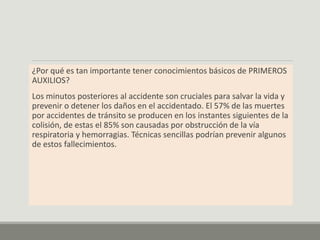 ¿Por qué es tan importante tener conocimientos básicos de PRIMEROS
AUXILIOS?
Los minutos posteriores al accidente son cruciales para salvar la vida y
prevenir o detener los daños en el accidentado. El 57% de las muertes
por accidentes de tránsito se producen en los instantes siguientes de la
colisión, de estas el 85% son causadas por obstrucción de la vía
respiratoria y hemorragias. Técnicas sencillas podrían prevenir algunos
de estos fallecimientos.
 