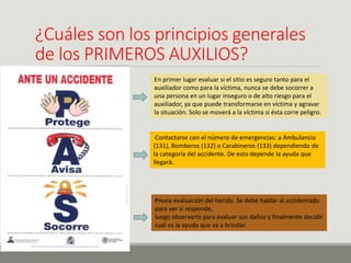 ¿Cuáles son los principios generales
de los PRIMEROS AUXILIOS?
En primer lugar evaluar si el sitio es seguro tanto para el
auxiliador como para la víctima, nunca se debe socorrer a
una persona en un lugar inseguro o de alto riesgo para el
auxiliador, ya que puede transformarse en víctima y agravar
la situación. Solo se moverá a la víctima si ésta corre peligro.
Contactarse con el número de emergencias: a Ambulancia
(131), Bomberos (132) o Carabineros (133) dependiendo de
la categoría del accidente. De esto depende la ayuda que
llegará.
Previa evaluación del herido. Se debe hablar al accidentado
para ver si responde,
luego observarlo para evaluar sus daños y finalmente decidir
cuál es la ayuda que va a brindar.
 