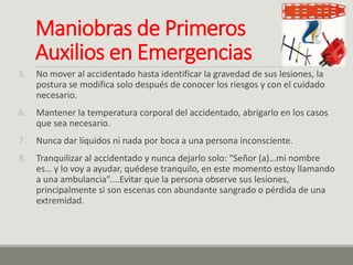 Maniobras de Primeros
Auxilios en Emergencias
5. No mover al accidentado hasta identificar la gravedad de sus lesiones, la
postura se modifica solo después de conocer los riesgos y con el cuidado
necesario.
6. Mantener la temperatura corporal del accidentado, abrigarlo en los casos
que sea necesario.
7. Nunca dar líquidos ni nada por boca a una persona inconsciente.
8. Tranquilizar al accidentado y nunca dejarlo solo: “Señor (a)…mi nombre
es… y lo voy a ayudar, quédese tranquilo, en este momento estoy llamando
a una ambulancia”....Evitar que la persona observe sus lesiones,
principalmente si son escenas con abundante sangrado o pérdida de una
extremidad.
 