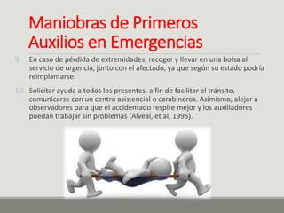 Maniobras de Primeros
Auxilios en Emergencias
9. En caso de pérdida de extremidades, recoger y llevar en una bolsa al
servicio de urgencia, junto con el afectado, ya que según su estado podría
reimplantarse.
10. Solicitar ayuda a todos los presentes, a fin de facilitar el tránsito,
comunicarse con un centro asistencial o carabineros. Asimismo, alejar a
observadores para que el accidentado respire mejor y los auxiliadores
puedan trabajar sin problemas (Alveal, et al, 1995).
 