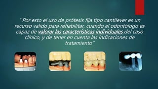 “ Por esto el uso de prótesis fija tipo cantilever es un
recurso valido para rehabilitar, cuando el odontólogo es
capaz de valorar las características individuales del caso
clínico, y de tener en cuenta las indicaciones de
tratamiento”
 