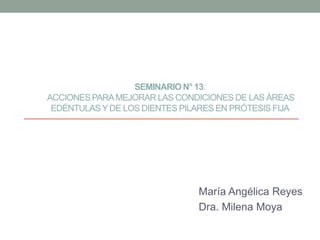 SEMINARION° 13:
ACCIONES PARAMEJORAR LAS CONDICIONES DE LAS ÁREAS
EDÉNTULASY DE LOS DIENTES PILARES EN PRÓTESIS FIJA
María Angélica Reyes
Dra. Milena Moya
 