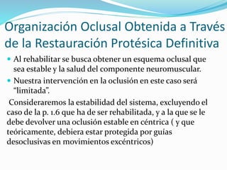 Organización Oclusal Obtenida a Través
de la Restauración Protésica Definitiva
 Al rehabilitar se busca obtener un esquema oclusal que
sea estable y la salud del componente neuromuscular.
 Nuestra intervención en la oclusión en este caso será
“limitada”.
Consideraremos la estabilidad del sistema, excluyendo el
caso de la p. 1.6 que ha de ser rehabilitada, y a la que se le
debe devolver una oclusión estable en céntrica ( y que
teóricamente, debiera estar protegida por guías
desoclusivas en movimientos excéntricos)
 