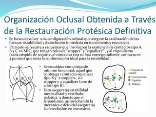  Se busca devolver una configuración oclusal que asegure la axialización de las
fuerzas, estabilidad y desoclusión inmediata en movimientos excursivos.
 Para esto se recurre a esquemas que involucren la existencia de contactos tipo A,
B y C en MIC, que tengan roles de “stopper” y “equalizer” , y al tripoidismo
(cada cúspide de soporte, al contactar con su fosa correspondiente, contacta en
3 puntos) que sería la conformación ideal para la estabilidad.
 Se considera como trípode
mínimo funcional, aquel que
contenga 1 contacto equalizer
tipo B y 2 stoppers , o 1
stopper y 2 equalizer (uno de
ellos tipo B).
 Esto aseguraría estabilidad
mesio-distal y vestíbulo-
palatina, a demás que el
tripoidismo, aprovechando la
mecánica esferoidal aseguraría
la desoclusión en excursivas.
Organización Oclusal Obtenida a Través
de la Restauración Protésica Definitiva
 