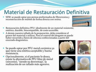 Material de Restauración Definitiva
 SEM: se puede optar pos pernos preformados de fibrorresina y
reconstrucción de muñón de forma directa con resina.
 Restauración definitiva PFU: idealmente de un material resistente,
estético, durable, biocompatible, de costo accesible.
 A demás nuestro tallado de la preparación, debe considerar el
grosor del material a utilizar. Para el control del desgaste se puede
haber recurrido a llaves de silicona confeccionadas a partir del
encerado diagnóstico.
 Se puede optar por PFU metal-cerámica ya
que tiene una estética aceptable y buena
resistencia.
 Opcionalmente, si el paciente lo desea,
existe la alternativa de PFU libre de metal
(zirconio), “siendo su desventaja”, la
realización de un tallado más agresivo.
 
