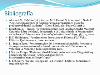 Bibliografía
 Alhazmi M, El-Mowafy O, Zahran MH, Uctasli S, Alkumru H, Nada K.
“Angle of convergence of posterior crown preparations made by
predoctoral dental students”. J Dent Educ. 2013 Sep;77(9):1118-21
 Koushyar, K. J. (2010). “Recomendaciones para la Selección del Material
Cerámico Libre de Metal, de Acuerdo a la Ubicación de la Restauración
en la Arcada”. International journal of odontostomatology, 4(3), 237-240
 H.T. Shillinburg. “Fundamentos Esenciales en Prótesis Fija” Vol. 1.
Editorial Quintessence, tercera edición.
 J.J. Segura Egea. “Reconstrucción del diente endodonciado: Propuesta
de un protocolo restaurador basado en la evidencia”. Endodoncia,
Volumen 19 Número 3 Julio-Septiembre 2001.
 J. Suárez Rivaya. “Restauración del deinte endodonciado. Diagnóstico y
opciones terapéuticas”. Artículo disponible en
http://eprints.ucm.es/6076/1/r.pdf
 E. Echeverry. “Neurofisiologia de La Oclusion”. Editorial Monserrate,
segunda edición.
 