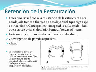 Retención de la Restauración
 Retención se refiere a la resistencia de la estructura a ser
desalojada frente a fuerzas de desalojo axial (que sigan eje
de inserción). Concepto casi inseparable es la estabilidad,
que a su vez evita el desalojo frente a fuerzas oblicuas.
 Factores que influencian la resistencia al desalojo:
 Convergencia de paredes opuestas
 Altura
 Es importante tener en
cuenta, que aunque se
utilicen cementos para fijar
las coronas, el aporte
principal a la retención está
dado por nuestra
preparación biológica.
 