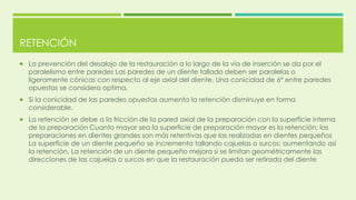 RETENCIÓN
 La prevención del desalojo de la restauración a lo largo de la vía de inserción se da por el
paralelismo entre paredes Las paredes de un diente tallado deben ser paralelas o
ligeramente cónicas con respecto al eje axial del diente. Una conicidad de 6° entre paredes
opuestas se considera optima.
 Si la conicidad de las paredes opuestas aumenta la retención disminuye en forma
considerable.
 La retención se debe a la fricción de la pared axial de la preparación con la superficie interna
de la preparación Cuanto mayor sea la superficie de preparación mayor es la retención; las
preparaciones en dientes grandes son más retentivas que las realizadas en dientes pequeños
La superficie de un diente pequeño se incrementa tallando cajuelas o surcos; aumentando así
la retención. La retención de un diente pequeño mejora si se limitan geométricamente las
direcciones de las cajuelas o surcos en que la restauración pueda ser retirada del diente
 