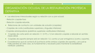 ORGANIZACIÓN OCLUSAL DE LA RESTAURACIÓN PROTÉSICA
DEFINITIVA
 Las relaciones interoclusales según su relación con su par oclusal:
- Relación cúspide-fosa
- Relación cúspide-reborde.
 Relaciones de contacto con unidades de oclusión (cúspides):
- Cúspides de corte (vestibulares superiores y linguales inferiores)
- Cúspides estampadoras (palatinas superiores vestibulares inferiores).
 Cúspides de corte serán en relación 1:1 (V-P) y 1:2 en relación cúspide a reborde en sentido
mesio distal.
 Cúspides de soporte siempre será en relación 1:2, contra un par antagónico (corte y soporte).
 Consideramos que el contacto B (contacto entre ambas cúspides de soporte), y el cual se
halla perdido en este caso, es fundamental y necesario para mantener la estabilidad
vestíbulo- palatina.
 