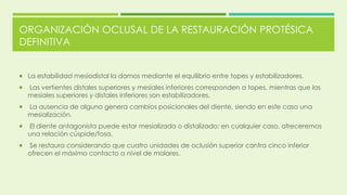 ORGANIZACIÓN OCLUSAL DE LA RESTAURACIÓN PROTÉSICA
DEFINITIVA
 La estabilidad mesiodistal la damos mediante el equilibrio entre topes y estabilizadores.
 Las vertientes distales superiores y mesiales inferiores corresponden a topes, mientras que las
mesiales superiores y distales inferiores son estabilizadores.
 La ausencia de alguno genera cambios posicionales del diente, siendo en este caso una
mesialización.
 El diente antagonista puede estar mesializado o distalizado; en cualquier caso, ofreceremos
una relación cúspide/fosa.
 Se restaura considerando que cuatro unidades de oclusión superior contra cinco inferior
ofrecen el máximo contacto a nivel de molares.
 