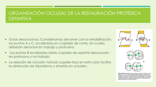 ORGANIZACIÓN OCLUSAL DE LA RESTAURACIÓN PROTÉSICA
DEFINITIVA
 Guías desoclusivas: Consideramos devolver con la rehabilitación,
los puntos A y C, localizados en cúspides de corte, los cuales
deberán desocluir en trabajo y protrusiva.
 Los puntos B localizados sobre cúspides de soporte desocluyen
en protrusiva y no trabajo.
 La relación de oclusión natural cúspide-fosa en este caso facilita
la obtención de tripoidismo y simetría en oclusión.
 
