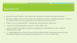 BIBLIOGRAFÍA
 Eduardo Ensaldo Fuentes “Reconstrucción de dientes tratados endodónticamente”.
 Eduardo Ensaldo Fuentes “Reconstrucción de dientes tratados endodónticamente”. Artículo
en internet http://www.iztacala.unam.mx/~rrivas/reconstruccion2.html
 Clase 4° año “Manejo del DET”, Prótesis Fija, Universidad de Chile, 2014.
 Journal of Prosthetic Dentistry Volume 91, Enero 2004, 33-41
 Alonso, Albertini y Bechelli “Oclusión & Diagnóstico en Rehabilitación Oral”. Editorial
Panamericana, 2003.
 J.J. Segura Egea: Reconstrucción del diente endodonciado: Propuesta de un protocolo
restaurador basado en la evidencia. Endodoncia, vol. 19, No. 3. Sept. 2001.
 