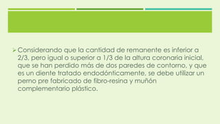 Considerando que la cantidad de remanente es inferior a
2/3, pero igual o superior a 1/3 de la altura coronaria inicial,
que se han perdido más de dos paredes de contorno, y que
es un diente tratado endodónticamente, se debe utilizar un
perno pre fabricado de fibro-resina y muñón
complementario plástico.
 