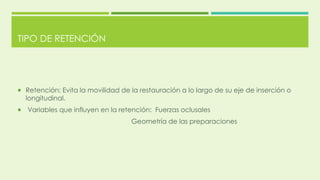 TIPO DE RETENCIÓN
 Retención: Evita la movilidad de la restauración a lo largo de su eje de inserción o
longitudinal.
 Variables que influyen en la retención: Fuerzas oclusales
Geometría de las preparaciones
 