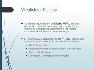 Vitalidad Pulpar
 Lo ideal es que sea en un Diente VITAL, ya que
responde mejor frente a las cargas oclusales y
mantiene una percepción frente a las fuerzas
oclusales, disminuyendo la sobrecarga.
 Si tenemos que utilizar diente No VITALES, tendremos
que evaluar el correcto Tratamiento Endodóntico
 Diente Asintomático
 Radiográficamente sin lesión Apical ( o en retroceso)
 Óptimo sellado Apical
 Obturación Completa de los conductos
 