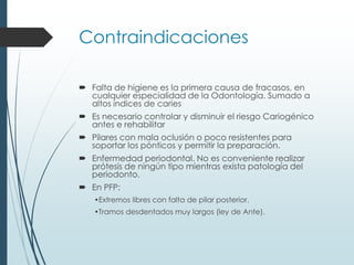 Contraindicaciones
 Falta de higiene es la primera causa de fracasos, en
cualquier especialidad de la Odontología. Sumado a
altos índices de caries
 Es necesario controlar y disminuir el riesgo Cariogénico
antes e rehabilitar
 Pilares con mala oclusión o poco resistentes para
soportar los pónticos y permitir la preparación.
 Enfermedad periodontal. No es conveniente realizar
prótesis de ningún tipo mientras exista patología del
periodonto.
 En PFP:
•Extremos libres con falta de pilar posterior.
•Tramos desdentados muy largos (ley de Ante).
 